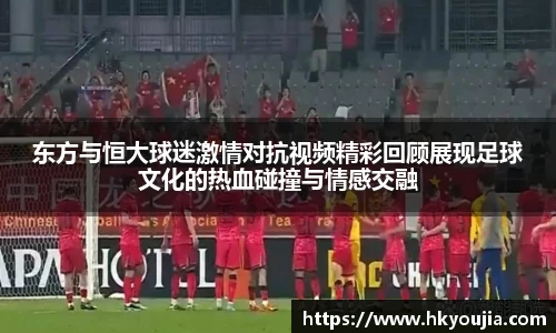 xkty星空东方与恒大球迷激情对抗视频精彩回顾展现足球文化的热血碰撞与情感交融